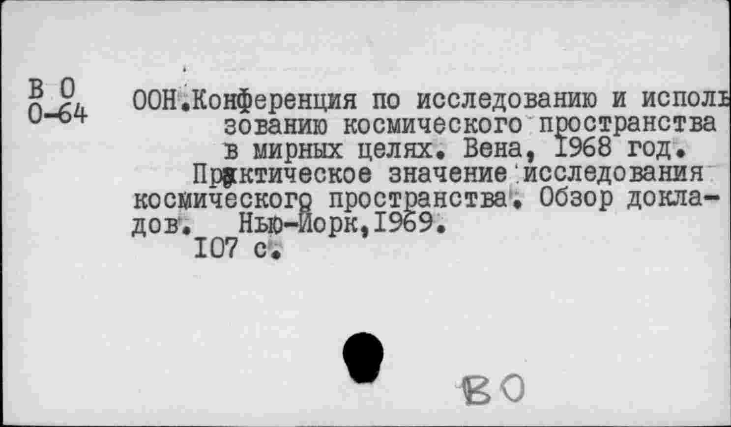 ﻿£	ООН.Конференция по исследованию и испол!
и“04’	зованию космического пространства
в мирных целях. Вена, 1968 год.
Практическое значение .исследования космического пространства. Обзор докладов.	Нью-Йорк,1969.
107 с.